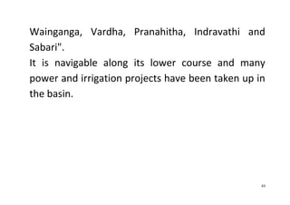 43
Wainganga, Vardha, Pranahitha, Indravathi and
Sabari".
It is navigable along its lower course and many
power and irrigation projects have been taken up in
the basin.
 