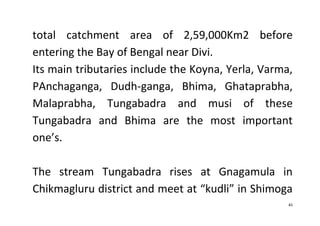 45
total catchment area of 2,59,000Km2 before
entering the Bay of Bengal near Divi.
Its main tributaries include the Koyna, Yerla, Varma,
PAnchaganga, Dudh-ganga, Bhima, Ghataprabha,
Malaprabha, Tungabadra and musi of these
Tungabadra and Bhima are the most important
one’s.
The stream Tungabadra rises at Gnagamula in
Chikmagluru district and meet at “kudli” in Shimoga
 