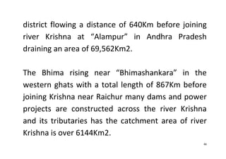 46
district flowing a distance of 640Km before joining
river Krishna at “Alampur” in Andhra Pradesh
draining an area of 69,562Km2.
The Bhima rising near “Bhimashankara” in the
western ghats with a total length of 867Km before
joining Krishna near Raichur many dams and power
projects are constructed across the river Krishna
and its tributaries has the catchment area of river
Krishna is over 6144Km2.
 