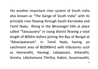 48
Yet another important river system of South India
also known as “The Ganga of South India” with its
principle river flowing through South Karnataka and
Tamil Nadu. Rising in the Bhramagiri hills at place
called “Talacauvery” in coorg district flowing a total
length of 805Km before joining the Bay of Bengal at
“KAveripatanam” in Tamil Nadu having an
catchment area of 80290Km2 with tributaries such
as Hemavathi, Harangi, Lokapavani, Arkavathi,
Simsha, LAkshamana Thirtha, Kabini, Suvarnavathi,
 