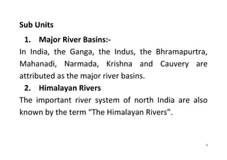 5
Sub Units
1. Major River Basins:-
In India, the Ganga, the Indus, the Bhramapurtra,
Mahanadi, Narmada, Krishna and Cauvery are
attributed as the major river basins.
2. Himalayan Rivers
The important river system of north India are also
known by the term “The Himalayan Rivers”.
 