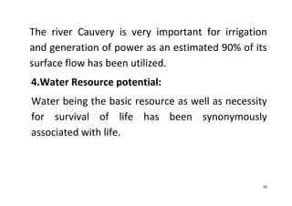 50
The river Cauvery is very important for irrigation
and generation of power as an estimated 90% of its
surface flow has been utilized.
4.Water Resource potential:
Water being the basic resource as well as necessity
for survival of life has been synonymously
associated with life.
 