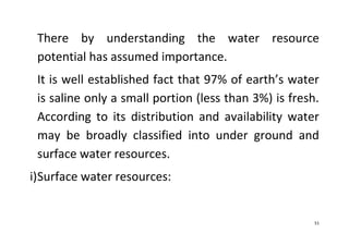 51
There by understanding the water resource
potential has assumed importance.
It is well established fact that 97% of earth’s water
is saline only a small portion (less than 3%) is fresh.
According to its distribution and availability water
may be broadly classified into under ground and
surface water resources.
i)Surface water resources:
 