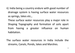 52
ii) India being a country endure with good number of
drainage system is having surface water resources
as springs, lakes etc.,
These surface water resources play a major role in
Shaping Topography and formation of soils apart
from having a greater influence on human
habitation.
The surface water resources in India include the
streams, Canals, Ponds, lakes and Marshes.
 