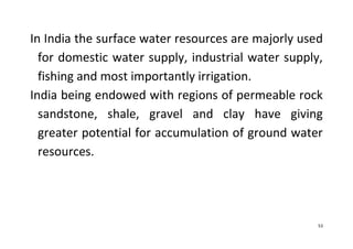 53
In India the surface water resources are majorly used
for domestic water supply, industrial water supply,
fishing and most importantly irrigation.
India being endowed with regions of permeable rock
sandstone, shale, gravel and clay have giving
greater potential for accumulation of ground water
resources.
 