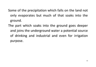 54
Some of the precipitation which falls on the land not
only evaporates but much of that soaks into the
ground.
The part which soaks into the ground goes deeper
and joins the underground water a potential source
of drinking and industrial and even for irrigation
purpose.
 