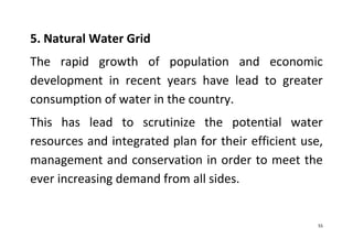 55
5. Natural Water Grid
The rapid growth of population and economic
development in recent years have lead to greater
consumption of water in the country.
This has lead to scrutinize the potential water
resources and integrated plan for their efficient use,
management and conservation in order to meet the
ever increasing demand from all sides.
 