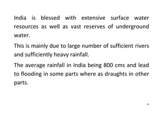 56
India is blessed with extensive surface water
resources as well as vast reserves of underground
water.
This is mainly due to large number of sufficient rivers
and sufficiently heavy rainfall.
The average rainfall in India being 800 cms and lead
to flooding in some parts where as draughts in other
parts.
 