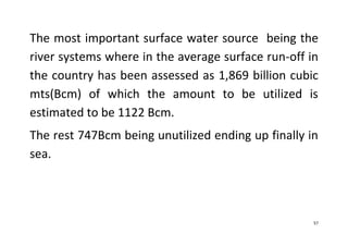 57
The most important surface water source being the
river systems where in the average surface run-off in
the country has been assessed as 1,869 billion cubic
mts(Bcm) of which the amount to be utilized is
estimated to be 1122 Bcm.
The rest 747Bcm being unutilized ending up finally in
sea.
 