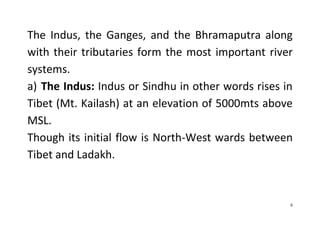 6
The Indus, the Ganges, and the Bhramaputra along
with their tributaries form the most important river
systems.
a) The Indus: Indus or Sindhu in other words rises in
Tibet (Mt. Kailash) at an elevation of 5000mts above
MSL.
Though its initial flow is North-West wards between
Tibet and Ladakh.
 