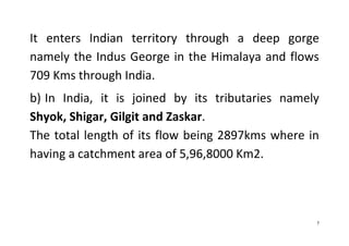 7
It enters Indian territory through a deep gorge
namely the Indus George in the Himalaya and flows
709 Kms through India.
b) In India, it is joined by its tributaries namely
Shyok, Shigar, Gilgit and Zaskar.
The total length of its flow being 2897kms where in
having a catchment area of 5,96,8000 Km2.
 