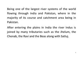 9
Being one of the largest river systems of the world
flowing through India and Pakistan, where in the
majority of its course and catchment area being in
Pakistan.
After entering the plains in India the river Indus is
joined by many tributaries such as the Jhelum, the
Chenab, the Ravi and the Beas along with Satluj.
 
