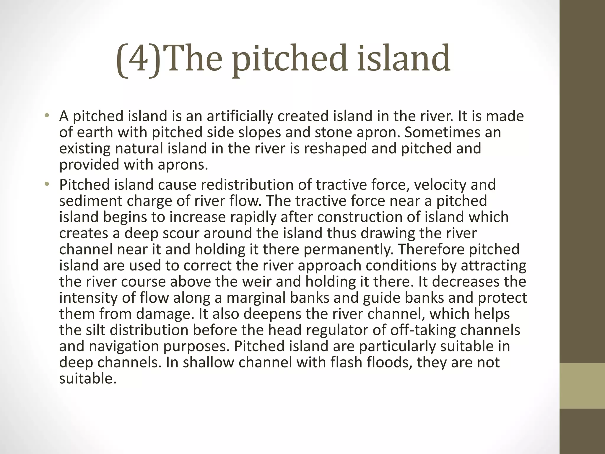 (4)The pitched island
• A pitched island is an artificially created island in the river. It is made
of earth with pitched side slopes and stone apron. Sometimes an
existing natural island in the river is reshaped and pitched and
provided with aprons.
• Pitched island cause redistribution of tractive force, velocity and
sediment charge of river flow. The tractive force near a pitched
island begins to increase rapidly after construction of island which
creates a deep scour around the island thus drawing the river
channel near it and holding it there permanently. Therefore pitched
island are used to correct the river approach conditions by attracting
the river course above the weir and holding it there. It decreases the
intensity of flow along a marginal banks and guide banks and protect
them from damage. It also deepens the river channel, which helps
the silt distribution before the head regulator of off-taking channels
and navigation purposes. Pitched island are particularly suitable in
deep channels. In shallow channel with flash floods, they are not
suitable.
 