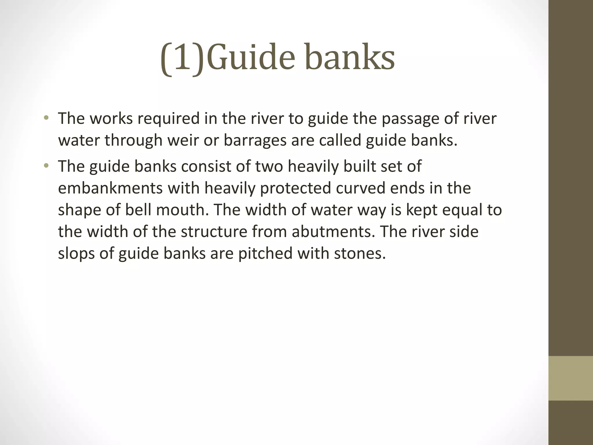 (1)Guide banks
• The works required in the river to guide the passage of river
water through weir or barrages are called guide banks.
• The guide banks consist of two heavily built set of
embankments with heavily protected curved ends in the
shape of bell mouth. The width of water way is kept equal to
the width of the structure from abutments. The river side
slops of guide banks are pitched with stones.
 