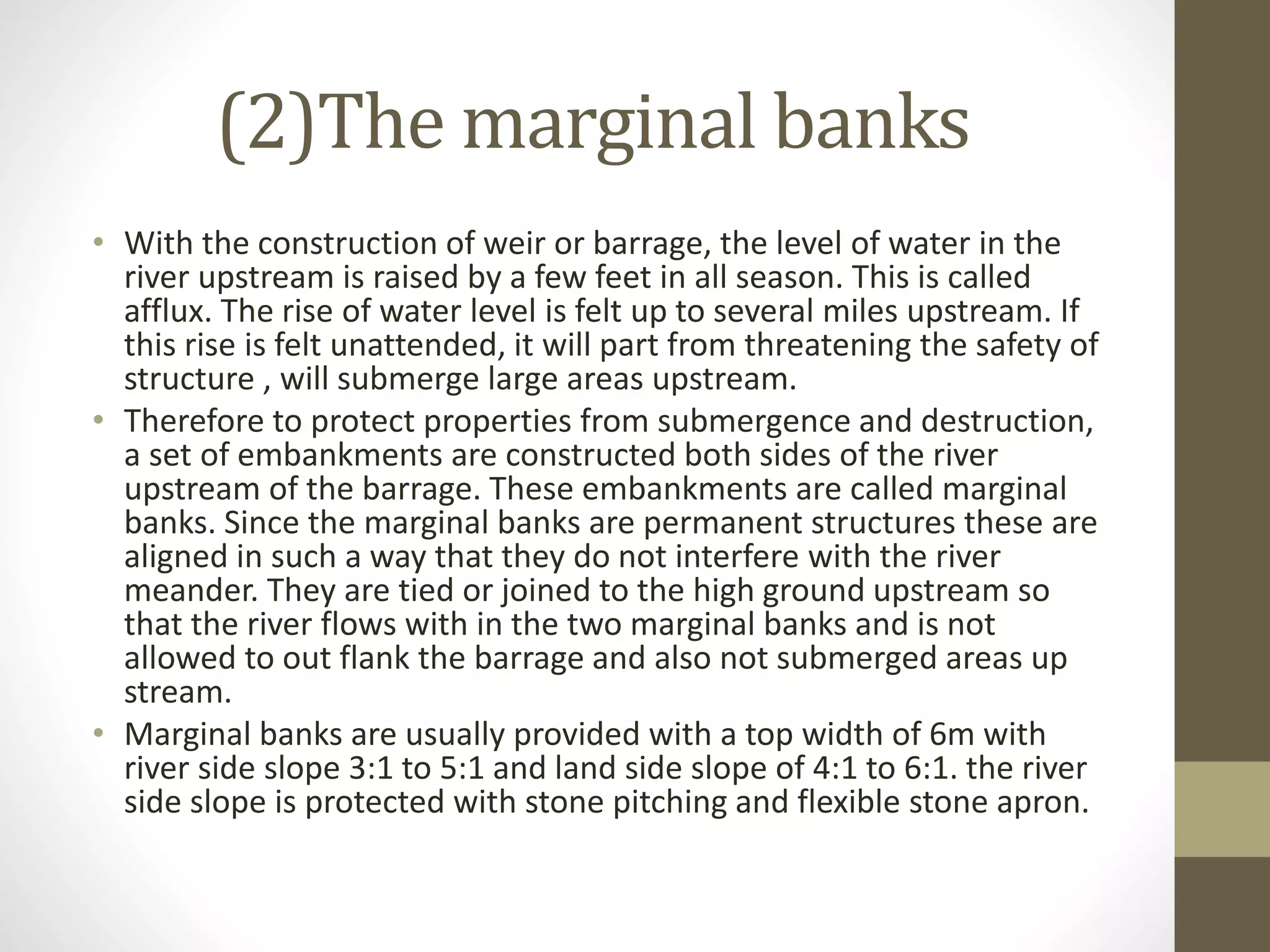 (2)The marginal banks
• With the construction of weir or barrage, the level of water in the
river upstream is raised by a few feet in all season. This is called
afflux. The rise of water level is felt up to several miles upstream. If
this rise is felt unattended, it will part from threatening the safety of
structure , will submerge large areas upstream.
• Therefore to protect properties from submergence and destruction,
a set of embankments are constructed both sides of the river
upstream of the barrage. These embankments are called marginal
banks. Since the marginal banks are permanent structures these are
aligned in such a way that they do not interfere with the river
meander. They are tied or joined to the high ground upstream so
that the river flows with in the two marginal banks and is not
allowed to out flank the barrage and also not submerged areas up
stream.
• Marginal banks are usually provided with a top width of 6m with
river side slope 3:1 to 5:1 and land side slope of 4:1 to 6:1. the river
side slope is protected with stone pitching and flexible stone apron.
 