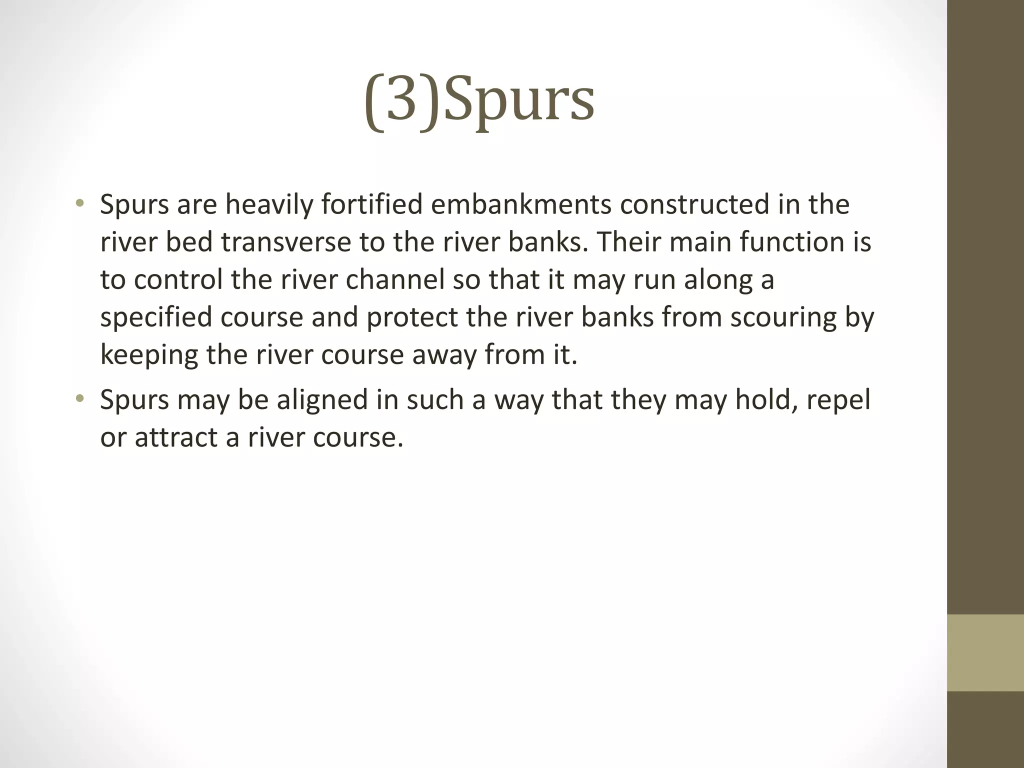 (3)Spurs
• Spurs are heavily fortified embankments constructed in the
river bed transverse to the river banks. Their main function is
to control the river channel so that it may run along a
specified course and protect the river banks from scouring by
keeping the river course away from it.
• Spurs may be aligned in such a way that they may hold, repel
or attract a river course.
 