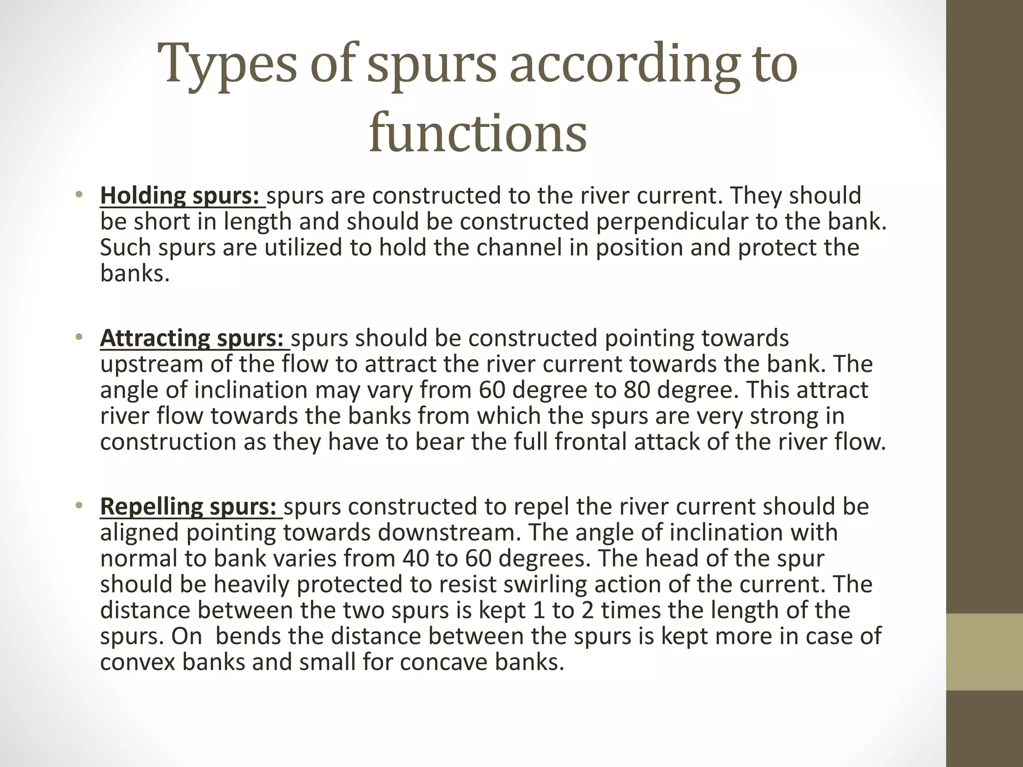 Types of spurs according to
functions
• Holding spurs: spurs are constructed to the river current. They should
be short in length and should be constructed perpendicular to the bank.
Such spurs are utilized to hold the channel in position and protect the
banks.
• Attracting spurs: spurs should be constructed pointing towards
upstream of the flow to attract the river current towards the bank. The
angle of inclination may vary from 60 degree to 80 degree. This attract
river flow towards the banks from which the spurs are very strong in
construction as they have to bear the full frontal attack of the river flow.
• Repelling spurs: spurs constructed to repel the river current should be
aligned pointing towards downstream. The angle of inclination with
normal to bank varies from 40 to 60 degrees. The head of the spur
should be heavily protected to resist swirling action of the current. The
distance between the two spurs is kept 1 to 2 times the length of the
spurs. On bends the distance between the spurs is kept more in case of
convex banks and small for concave banks.
 