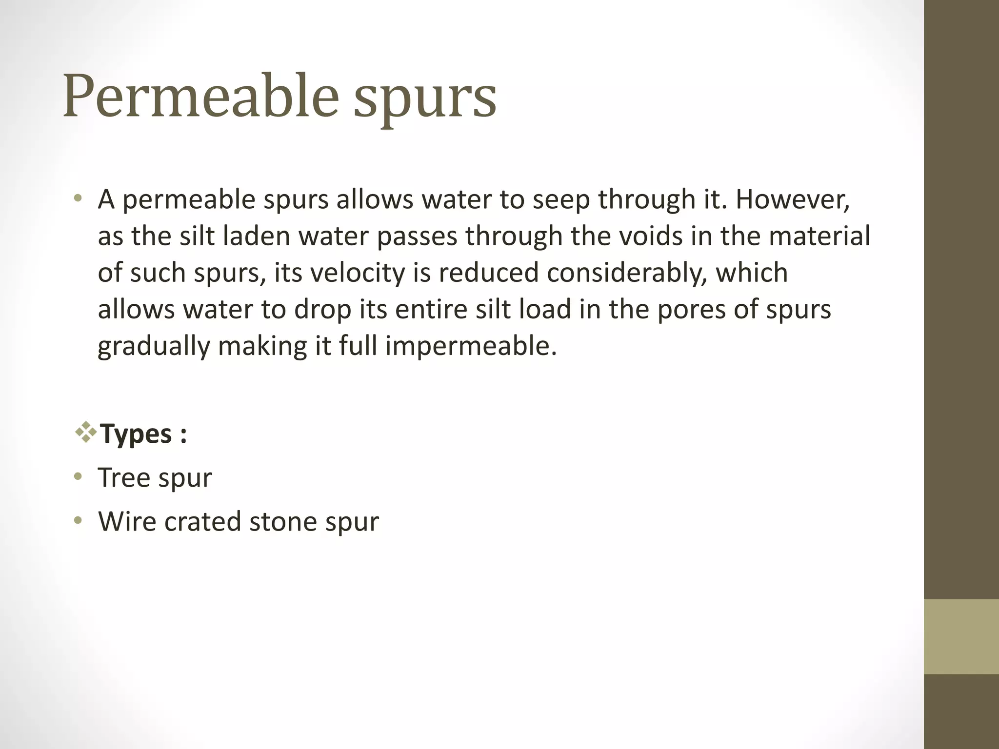 Permeable spurs
• A permeable spurs allows water to seep through it. However,
as the silt laden water passes through the voids in the material
of such spurs, its velocity is reduced considerably, which
allows water to drop its entire silt load in the pores of spurs
gradually making it full impermeable.
Types :
• Tree spur
• Wire crated stone spur
 