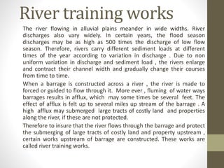 River training works
The river flowing in alluvial plains meander in wide widths. River
discharges also vary widely. In certain years, the flood season
discharges may be as high as 500 times the discharge of low flow
season. Therefore, rivers carry different sediment loads at different
times of the year according to variation in discharge . Due to non
uniform variation in discharge and sediment load , the rivers enlarge
and contract their channel width and gradually change their courses
from time to time.
When a barrage is constructed across a river , the river is made to
forced or guided to flow through it. More ever , fluming of water ways
barrages results in afflux, which may some times be several feet. The
effect of afflux is felt up to several miles up stream of the barrage . A
high afflux may submerged large tracts of costly land and properties
along the river, if these are not protected.
Therefore to insure that the river flows through the barrage and protect
the submerging of large tracts of costly land and property upstream ,
certain works upstream of barrage are constructed. These works are
called river training works.
 