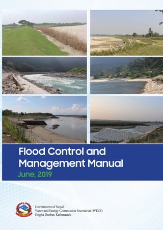 Flood Control and Management Manu
June, 2019
Funded By:
Prepared By:
Project Engineering Consultancy and Research Pvt. Ltd
Mid-Baneshwor – 31, Kathmandu, Nepal
Phone No.: 014465084; Email: precar2005@gmail.com
SAP Water and Energy Developers’ Pvt. Ltd
Government of Nepal
Water and Energy Commission Secretariat (WECS)
Singha Durbar, Kathmandu
Flood Control and Management Manual
June, 2019
Funded By:
Prepared By:
Project Engineering Consultancy and Research Pvt. Ltd
Mid-Baneshwor – 31, Kathmandu, Nepal
Phone No.: 014465084; Email: precar2005@gmail.com
SAP Water and Energy Developers’ Pvt. Ltd
Government of Nepal
Water and Energy Commission Secretariat (WECS)
Singha Durbar, Kathmandu
Flood Control and Management Manual
June, 2019
Funded By:
Prepared By:
Project Engineering Consultancy and Research Pvt. Ltd
Mid-Baneshwor – 31, Kathmandu, Nepal
Phone No.: 014465084; Email: precar2005@gmail.com
SAP Water and Energy Developers’ Pvt. Ltd
Baneshwor – 31, Kathmandu, Nepal
Phone No.: 014479537Email: sapwaterandenergy@gmail.com
Government of Nepal
Water and Energy Commission Secretariat (WECS)
Singha Durbar, Kathmandu
Flood Control and Management Manu
June, 2019
Funded By:
Prepared By:
Project Engineering Consultancy and Research Pvt. Ltd
Mid-Baneshwor – 31, Kathmandu, Nepal
Phone No.: 014465084; Email: precar2005@gmail.com
SAP Water and Energy Developers’ Pvt. Ltd
Government of Nepal
Water and Energy Commission Secretariat (WECS)
Singha Durbar, Kathmandu
Flood Control and
Management Manual
Flood
Control
and
Management
Manual
June,
2019
June, 2019
Government of Nepal
Water and Energy Commission Secretariat (WECS)
Singha Durbar, Kathmandu
Prepared By:
Project Engineering Consultancy and
Research Pvt. Ltd
Mid-Baneshwor – 31, Kathmandu, Nepal
Phone No.: 014465084
Email: precar2005@gmail.com
SAP Water and Energy
Developers’ Pvt. Ltd
Baneshwor – 31, Kathmandu, Nepal
Phone No.: 014479537
Email: sapwaterandenergy@gmail.com
 