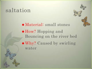saltationMaterial: small stonesHow? Hopping and Bouncing on the river bedWhy? Caused by swirling water