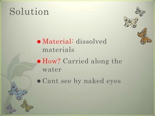 SolutionMaterial: dissolved materialsHow? Carried along the waterCant see by naked eyes