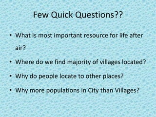 Few Quick Questions?? 
• What is most important resource for life after 
air? 
• Where do we find majority of villages located? 
• Why do people locate to other places? 
• Why more populations in City than Villages? 
 