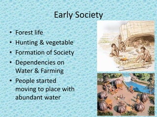 Early Society 
• Forest life 
• Hunting & vegetable 
• Formation of Society 
• Dependencies on 
Water & Farming 
• People started 
moving to place with 
abundant water 
 