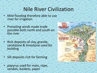 Nile River Civilization 
• Mild flooding therefore able to use 
river for irrigation 
• Prevailing winds made trade 
possible both north and south on 
the river 
• Rich deposits of clay, granite, 
sandstone & limestone used for 
building 
• Silt deposits rich for farming 
• papyrus used for mats, rope, 
sandals, baskets, paper 
 