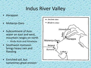 Indus River Valley 
• Harappan 
• Mohenjo-Daro 
• Subcontinent of Asia: 
water on east and west, 
mountain ranges on north 
– Hindu Kush and Himalayas 
• Southwest monsoon 
brings heavy rain and 
flooding 
• Enriched soil, but 
sometimes great erosion 
 