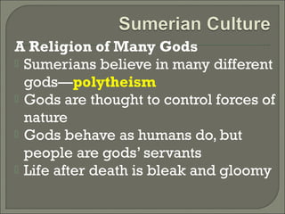 A Religion of Many Gods 
 Sumerians believe in many different 
gods—polytheism 
 Gods are thought to control forces of 
nature 
 Gods behave as humans do, but 
people are gods’ servants 
 Life after death is bleak and gloomy 
 