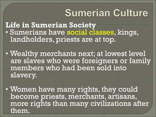 Life in Sumerian Society 
• Sumerians have social classes, kings, 
landholders, priests are at top. 
• Wealthy merchants next; at lowest level 
are slaves who were foreigners or family 
members who had been sold into 
slavery. 
• Women have many rights, they could 
become priests, merchants, artisans, 
more rights than many civilizations after 
them. 
 