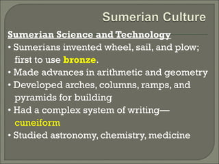 Sumerian Science and Technology 
• Sumerians invented wheel, sail, and plow; 
first to use bronze. 
• Made advances in arithmetic and geometry 
• Developed arches, columns, ramps, and 
pyramids for building 
• Had a complex system of writing— 
cuneiform 
• Studied astronomy, chemistry, medicine 
 