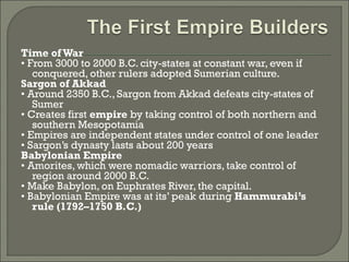 Time of War 
• From 3000 to 2000 B.C. city-states at constant war, even if 
conquered, other rulers adopted Sumerian culture. 
Sargon of Akkad 
• Around 2350 B.C., Sargon from Akkad defeats city-states of 
Sumer 
• Creates first empire by taking control of both northern and 
southern Mesopotamia 
• Empires are independent states under control of one leader 
• Sargon’s dynasty lasts about 200 years 
Babylonian Empire 
• Amorites, which were nomadic warriors, take control of 
region around 2000 B.C. 
• Make Babylon, on Euphrates River, the capital. 
• Babylonian Empire was at its’ peak during Hammurabi’s 
rule (1792–1750 B.C.) 
 