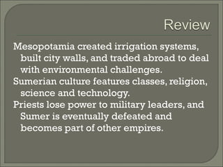 Mesopotamia created irrigation systems, 
built city walls, and traded abroad to deal 
with environmental challenges. 
Sumerian culture features classes, religion, 
science and technology. 
Priests lose power to military leaders, and 
Sumer is eventually defeated and 
becomes part of other empires. 
 