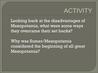  Looking back at the disadvantages of 
Mesopotamia, what were some ways 
they overcame their set backs? 
 Why was Sumer/Mesopotamia 
considered the beginning of all great 
Mesopotamia? 
 