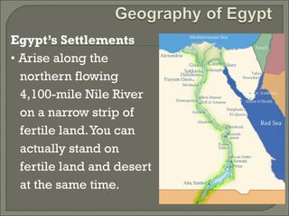 Egypt’s Settlements 
• Arise along the 
northern flowing 
4,100-mile Nile River 
on a narrow strip of 
fertile land. You can 
actually stand on 
fertile land and desert 
at the same time. 
 
