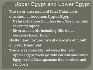  The river area south of First Cataract is 
elevated, it becomes Upper Egypt 
• Cataract: where boulders turn Nile River into 
churning rapids 
• River area north, including Nile delta, 
becomes Lower Egypt 
 Delta: land formed by silt deposits at mouth 
of river; triangular 
 Trade was possible between the two: 
• Upper Egypt could go with current and Lower 
Egypt could float upstream due to winds and 
sail boats. 
 
