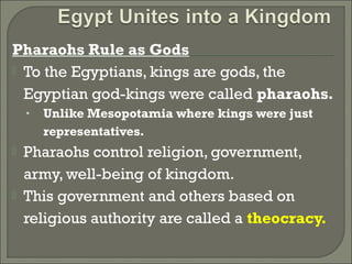 Pharaohs Rule as Gods 
 To the Egyptians, kings are gods, the 
Egyptian god-kings were called pharaohs. 
• Unlike Mesopotamia where kings were just 
representatives. 
 Pharaohs control religion, government, 
army, well-being of kingdom. 
 This government and others based on 
religious authority are called a theocracy. 
 