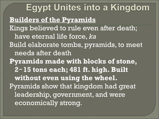 Builders of the Pyramids 
Kings believed to rule even after death; 
have eternal life force, ka 
Build elaborate tombs, pyramids, to meet 
needs after death 
Pyramids made with blocks of stone, 
2 15 tons − each; 481 ft. high. Built 
without even using the wheel. 
Pyramids show that kingdom had great 
leadership, government, and were 
economically strong. 
 