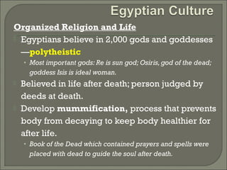 Organized Religion and Life 
 Egyptians believe in 2,000 gods and goddesses 
—polytheistic 
• Most important gods: Re is sun god; Osiris, god of the dead; 
goddess Isis is ideal woman. 
 Believed in life after death; person judged by 
deeds at death. 
 Develop mummification, process that prevents 
body from decaying to keep body healthier for 
after life. 
• Book of the Dead which contained prayers and spells were 
placed with dead to guide the soul after death. 
 