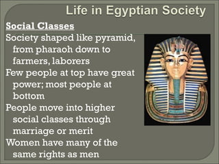 Social Classes 
Society shaped like pyramid, 
from pharaoh down to 
farmers, laborers 
Few people at top have great 
power; most people at 
bottom 
People move into higher 
social classes through 
marriage or merit 
Women have many of the 
same rights as men 
 