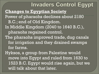 Changes to Egyptian Society 
Power of pharaohs declines about 2180 
B.C.; end of Old Kingdom. 
In Middle Kingdom (2040 to 1640 B.C.), 
pharaohs regained control. 
The pharaohs improved trade, dug canals 
for irrigation and they drained swamps 
for farms. 
Hyksos, a group from Palestine would 
move into Egypt and ruled from 1630 to 
1523 B.C. Egypt would rise again, but we 
will talk about that later. 
 