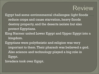 Egypt had some environmental challenges: light floods 
reduce crops and cause starvation, heavy floods 
destroy property, and the deserts isolate but also 
protect Egyptians. 
King Narmer united Lower Egypt and Upper Egypt into a 
kingdom. 
Egyptians were polytheistic and religion was very 
important to them. Their pharaoh was believed a god. 
Also science and technology played a big role in 
Egypt. 
Invaders took over Egypt. 
 