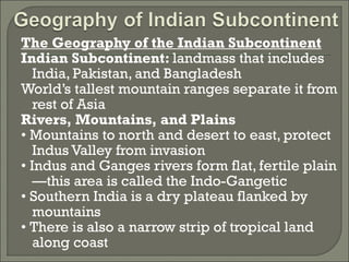 The Geography of the Indian Subcontinent 
Indian Subcontinent: landmass that includes 
India, Pakistan, and Bangladesh 
World’s tallest mountain ranges separate it from 
rest of Asia 
Rivers, Mountains, and Plains 
• Mountains to north and desert to east, protect 
Indus Valley from invasion 
• Indus and Ganges rivers form flat, fertile plain 
—this area is called the Indo-Gangetic 
• Southern India is a dry plateau flanked by 
mountains 
• There is also a narrow strip of tropical land 
along coast 
 