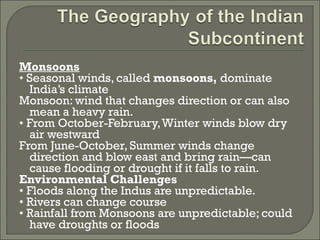 Monsoons 
• Seasonal winds, called monsoons, dominate 
India’s climate 
Monsoon: wind that changes direction or can also 
mean a heavy rain. 
• From October-February, Winter winds blow dry 
air westward 
From June-October, Summer winds change 
direction and blow east and bring rain—can 
cause flooding or drought if it falls to rain. 
Environmental Challenges 
• Floods along the Indus are unpredictable. 
• Rivers can change course 
• Rainfall from Monsoons are unpredictable; could 
have droughts or floods 
 