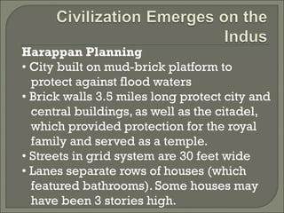 Harappan Planning 
• City built on mud-brick platform to 
protect against flood waters 
• Brick walls 3.5 miles long protect city and 
central buildings, as well as the citadel, 
which provided protection for the royal 
family and served as a temple. 
• Streets in grid system are 30 feet wide 
• Lanes separate rows of houses (which 
featured bathrooms). Some houses may 
have been 3 stories high. 
 