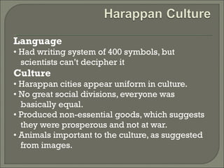 Language 
• Had writing system of 400 symbols, but 
scientists can’t decipher it 
Culture 
• Harappan cities appear uniform in culture. 
• No great social divisions, everyone was 
basically equal. 
• Produced non-essential goods, which suggests 
they were prosperous and not at war. 
• Animals important to the culture, as suggested 
from images. 
 
