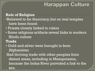 Role of Religion 
•Believed to be theocracy, but no real temples 
have been found 
• Priests closely linked to rulers 
• Some religious artifacts reveal links to modern 
Hindu culture 
Trade 
• Gold and silver were brought in from 
Afghanistan 
Had thriving trade with other peoples from 
distant areas, including in Mesopotamia, 
because the Indus River provided a link to the 
sea. 
 