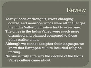 Yearly floods or droughts, rivers changing 
course, and monsoon winds were all challenges 
the Indus Valley civilization had to overcome. 
The cities in the Indus Valley were much more 
organized and planned compared to those 
other earlier cities. 
Although we cannot decipher their language, we 
know that Harappan culture included religion 
trading. 
No one is truly sure why the decline of the Indus 
Valley culture came about. 
 